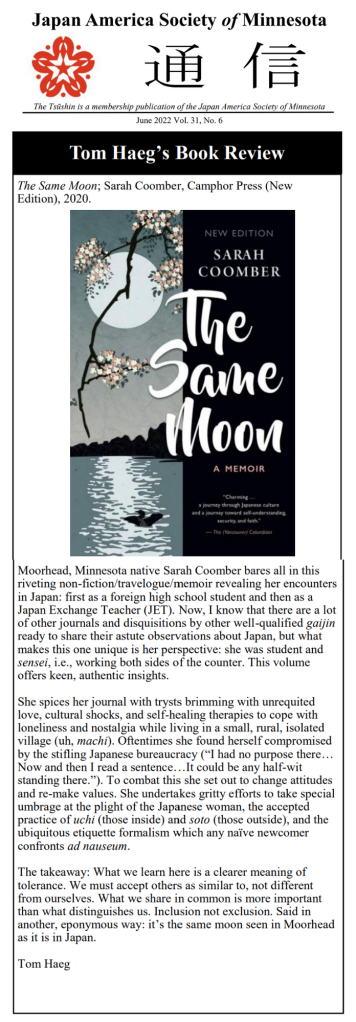 A review of my memoir, The Same Moon: Moorhead, Minnesota native Sarah Coomber bares all in this
riveting non-fiction/travelogue/memoir revealing her encounters
in Japan: first as a foreign high school student and then as a
Japan Exchange Teacher (JET). Now, I know that there are a lot
of other journals and disquisitions by other well-qualified gaijin
ready to share their astute observations about Japan, but what
makes this one unique is her perspective: she was student and
sensei, i.e., working both sides of the counter. This volume
offers keen, authentic insights.
She spices her journal with trysts brimming with unrequited
love, cultural shocks, and self-healing therapies to cope with
loneliness and nostalgia while living in a small, rural, isolated
village (uh, machi). Oftentimes she found herself compromised
by the stifling Japanese bureaucracy (“I had no purpose there…
Now and then I read a sentence…It could be any half-wit
standing there.”). To combat this she set out to change attitudes
and re-make values. She undertakes gritty efforts to take special
umbrage at the plight of the Japanese woman, the accepted
practice of uchi (those inside) and soto (those outside), and the
ubiquitous etiquette formalism which any naïve newcomer
confronts ad nauseum.
The takeaway: What we learn here is a clearer meaning of
tolerance. We must accept others as similar to, not different
from ourselves. What we share in common is more important
than what distinguishes us. Inclusion not exclusion. Said in
another, eponymous way: it’s the same moon seen in Moorhead
as it is in Japan.
Tom Haeg